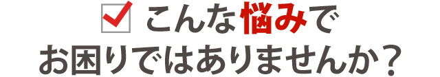 こんな悩みでお困りではありませんか？